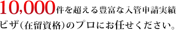 10000件を超える豊富な入管申請実績　ビザ（在留資格）のプロにお任せください。